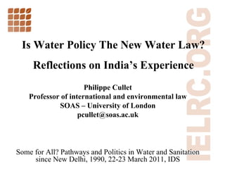 Is Water Policy The New Water Law? Reflections on India ’ s Experience Philippe Cullet Professor of international and environmental law SOAS  –  University of London [email_address] Some for All? Pathways and Politics in Water and Sanitation since New Delhi, 1990, 22-23 March 2011, IDS 