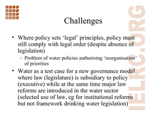 Challenges Where policy sets  ‘ legal ’  principles, policy must still comply with legal order (despite absence of legislation) Problem of water policies authorising  ‘ reorganisation ’  of priorities  Water as a test case for a new governance model where law (legislature) is subsidiary to policy (executive) while at the same time major law reforms are introduced in the water sector (selected use of law, eg for institutional reforms but not framework drinking water legislation) 