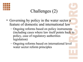 Challenges (2)  Governing by policy in the water sector a feature of domestic and international law Ongoing reforms based on policy instruments (including cases where law itself points back to policy, case of regulatory authorities legislation) Ongoing reforms based on international level water sector reform principles 