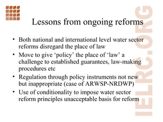 Lessons from ongoing reforms Both national and international level water sector reforms disregard the place of law Move to give  ‘ policy ’  the place of  ‘ law ’  a challenge to established guarantees, law-making procedures etc Regulation through policy instruments not new but inappropriate (case of ARWSP-NRDWP) Use of conditionality to impose water sector reform principles unacceptable basis for reform  