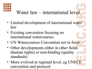 W ater law  –  international level Limited development of international water law Existing convention focusing on international watercourses UN Watercourses Convention not in force Other developments either in other fields (human rights) or non-binding (quality standards) More evolved at regional level, eg UNECE convention and protocol 