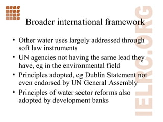 Broader international framework Other water uses largely addressed through soft law instruments UN agencies not having the same lead they have, eg in the environmental field Principles adopted, eg Dublin Statement not even endorsed by UN General Assembly Principles of water sector reforms also adopted by development banks 