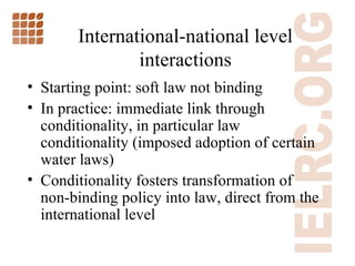 International-national level interactions Starting point: soft law not binding In practice: immediate link through conditionality, in particular law conditionality (imposed adoption of certain water laws) Conditionality fosters transformation of non-binding policy into law, direct from the international level 