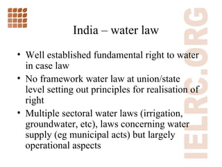 India  –  water law Well established fundamental right to water in case law No framework water law at union/state level setting out principles for realisation of right Multiple sectoral water laws (irrigation, groundwater, etc), laws concerning water supply (eg municipal acts) but largely operational aspects 