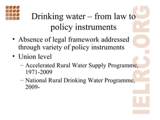 Drinking water  –  from law to policy instruments Absence of legal framework addressed through variety of policy instruments Union level Accelerated Rural Water Supply Programme, 1971-2009 National Rural Drinking Water Programme, 2009- 