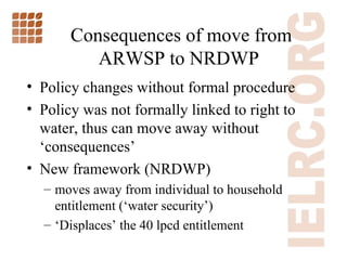 Consequences of move from ARWSP to NRDWP  Policy changes without formal procedure Policy was not formally linked to right to water, thus can move away without  ‘consequences’  New framework (NRDWP) moves away from individual to household entitlement ( ‘water security’) ‘ Displaces’ the 40 lpcd entitlement 