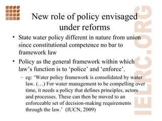 New role of policy envisaged under reforms State water policy different in nature from union since constitutional competence no bar to framework law Policy as the general framework within which law ’s function is to ‘police’ and ‘enforce’. eg: ‘ Water policy framework is consolidated by water law. (…) For water management to be compelling over time, it needs a policy that defines principles, actors and processes. These can then be moved to an enforceable set of decision-making requirements through the law. ’   (IUCN, 2009) 
