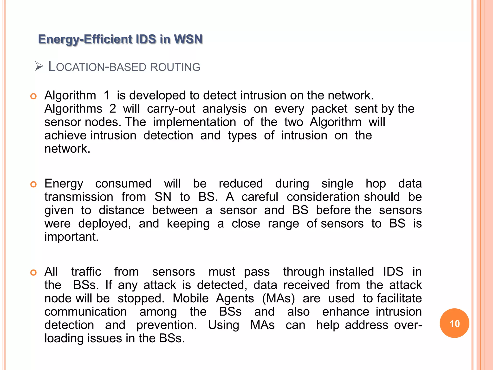 Energy-Efficient IDS in WSN

 LOCATION-BASED ROUTING

    Algorithm 1 is developed to detect intrusion on the network.
     Algorithms 2 will carry-out analysis on every packet sent by the
     sensor nodes. The implementation of the two Algorithm will
     achieve intrusion detection and types of intrusion on the
     network.

    Energy consumed will be reduced during single hop data
     transmission from SN to BS. A careful consideration should be
     given to distance between a sensor and BS before the sensors
     were deployed, and keeping a close range of sensors to BS is
     important.

    All traffic from sensors must pass through installed IDS in
     the BSs. If any attack is detected, data received from the attack
     node will be stopped. Mobile Agents (MAs) are used to facilitate
     communication among the BSs and also enhance intrusion
     detection and prevention. Using MAs can help address over-          10
     loading issues in the BSs.
 