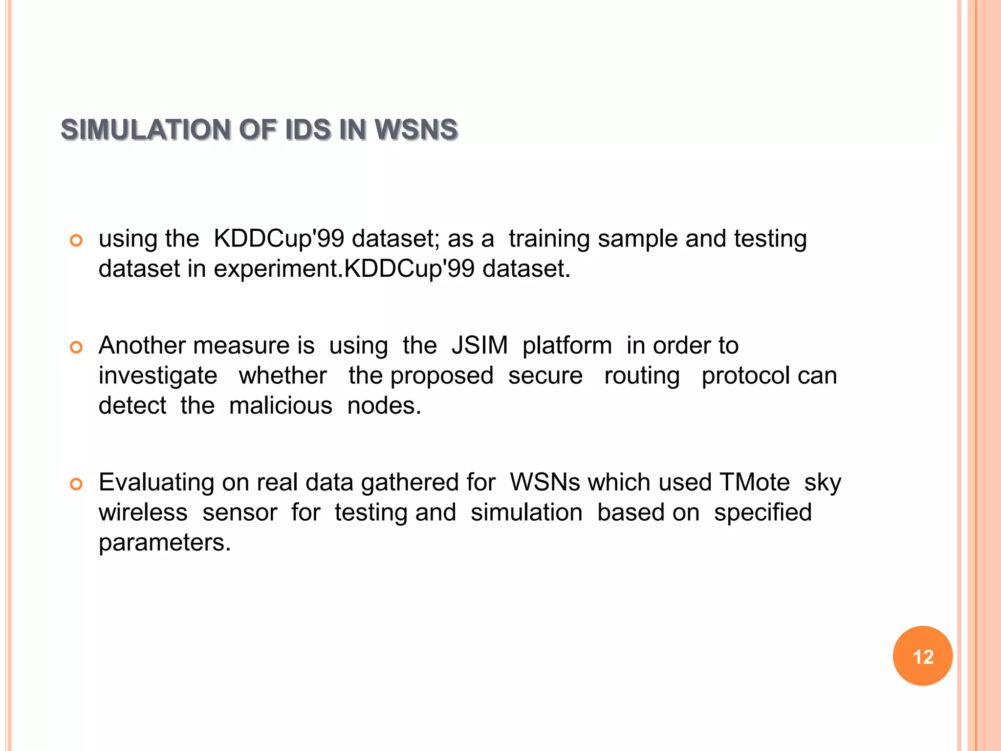 SIMULATION OF IDS IN WSNS


   using the KDDCup'99 dataset; as a training sample and testing
    dataset in experiment.KDDCup'99 dataset.


   Another measure is using the JSIM platform in order to
    investigate whether the proposed secure routing protocol can
    detect the malicious nodes.


   Evaluating on real data gathered for WSNs which used TMote sky
    wireless sensor for testing and simulation based on specified
    parameters.



                                                                     12
 