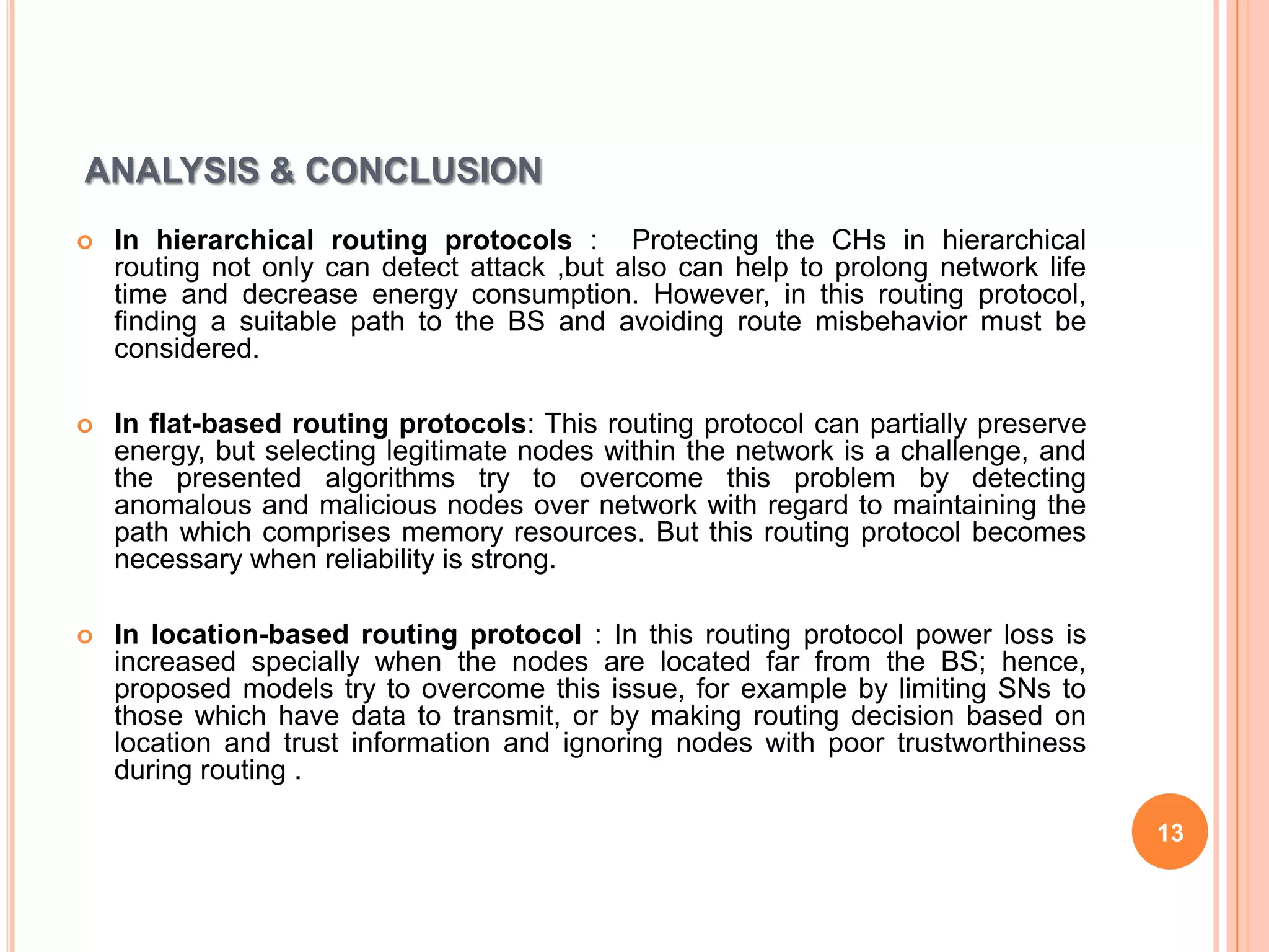 ANALYSIS & CONCLUSION
   In hierarchical routing protocols : Protecting the CHs in hierarchical
    routing not only can detect attack ,but also can help to prolong network life
    time and decrease energy consumption. However, in this routing protocol,
    finding a suitable path to the BS and avoiding route misbehavior must be
    considered.

   In flat-based routing protocols: This routing protocol can partially preserve
    energy, but selecting legitimate nodes within the network is a challenge, and
    the presented algorithms try to overcome this problem by detecting
    anomalous and malicious nodes over network with regard to maintaining the
    path which comprises memory resources. But this routing protocol becomes
    necessary when reliability is strong.

   In location-based routing protocol : In this routing protocol power loss is
    increased specially when the nodes are located far from the BS; hence,
    proposed models try to overcome this issue, for example by limiting SNs to
    those which have data to transmit, or by making routing decision based on
    location and trust information and ignoring nodes with poor trustworthiness
    during routing .

                                                                                    13
 