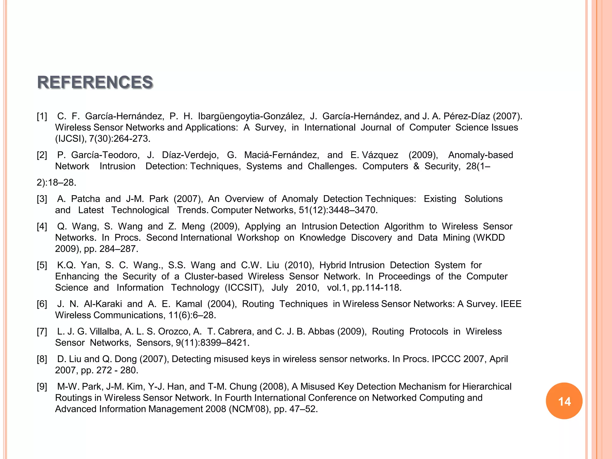 REFERENCES
[1]    C. F. García-Hernández, P. H. Ibargüengoytia-González, J. García-Hernández, and J. A. Pérez-Díaz (2007).
      Wireless Sensor Networks and Applications: A Survey, in International Journal of Computer Science Issues
      (IJCSI), 7(30):264-273.
[2]   P. García-Teodoro, J. Díaz-Verdejo, G. Maciá-Fernández, and E. Vázquez (2009), Anomaly-based
      Network Intrusion Detection: Techniques, Systems and Challenges. Computers & Security, 28(1–
2):18–28.
[3]   A. Patcha and J-M. Park (2007), An Overview of Anomaly Detection Techniques: Existing Solutions
      and Latest Technological Trends. Computer Networks, 51(12):3448–3470.
[4]   Q. Wang, S. Wang and Z. Meng (2009), Applying an Intrusion Detection Algorithm to Wireless Sensor
      Networks. In Procs. Second International Workshop on Knowledge Discovery and Data Mining (WKDD
      2009), pp. 284–287.
[5]   K.Q. Yan, S. C. Wang., S.S. Wang and C.W. Liu (2010), Hybrid Intrusion Detection System for
      Enhancing the Security of a Cluster-based Wireless Sensor Network. In Proceedings of the Computer
      Science and Information Technology (ICCSIT), July 2010, vol.1, pp.114-118.
[6]   J. N. Al-Karaki and A. E. Kamal (2004), Routing Techniques in Wireless Sensor Networks: A Survey. IEEE
      Wireless Communications, 11(6):6–28.
[7]   L. J. G. Villalba, A. L. S. Orozco, A. T. Cabrera, and C. J. B. Abbas (2009), Routing Protocols in Wireless
      Sensor Networks, Sensors, 9(11):8399–8421.
[8]   D. Liu and Q. Dong (2007), Detecting misused keys in wireless sensor networks. In Procs. IPCCC 2007, April
      2007, pp. 272 - 280.
[9]   M-W. Park, J-M. Kim, Y-J. Han, and T-M. Chung (2008), A Misused Key Detection Mechanism for Hierarchical
      Routings in Wireless Sensor Network. In Fourth International Conference on Networked Computing and
                                                                                                                    14
      Advanced Information Management 2008 (NCM’08), pp. 47–52.
 