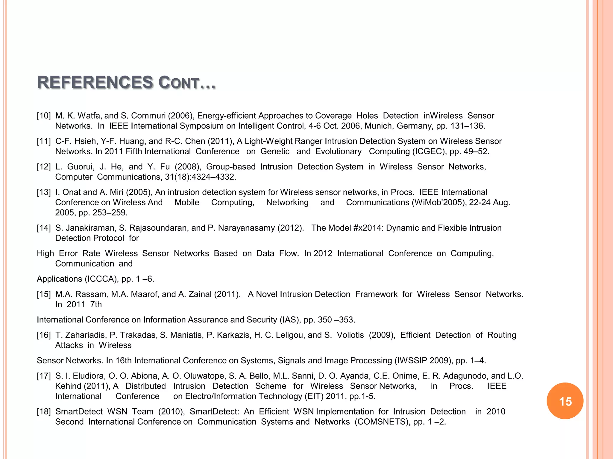REFERENCES CONT…
[10] M. K. Watfa, and S. Commuri (2006), Energy-efficient Approaches to Coverage Holes Detection inWireless Sensor
     Networks. In IEEE International Symposium on Intelligent Control, 4-6 Oct. 2006, Munich, Germany, pp. 131–136.
[11] C-F. Hsieh, Y-F. Huang, and R-C. Chen (2011), A Light-Weight Ranger Intrusion Detection System on Wireless Sensor
     Networks. In 2011 Fifth International Conference on Genetic and Evolutionary Computing (ICGEC), pp. 49–52.
[12] L. Guorui, J. He, and Y. Fu (2008), Group-based Intrusion Detection System in Wireless Sensor Networks,
     Computer Communications, 31(18):4324–4332.
[13] I. Onat and A. Miri (2005), An intrusion detection system for Wireless sensor networks, in Procs. IEEE International
     Conference on Wireless And Mobile Computing, Networking and Communications (WiMob'2005), 22-24 Aug.
     2005, pp. 253–259.
[14] S. Janakiraman, S. Rajasoundaran, and P. Narayanasamy (2012). The Model #x2014: Dynamic and Flexible Intrusion
     Detection Protocol for
High Error Rate Wireless Sensor Networks Based on Data Flow. In 2012 International Conference on Computing,
    Communication and
Applications (ICCCA), pp. 1 –6.
[15] M.A. Rassam, M.A. Maarof, and A. Zainal (2011). A Novel Intrusion Detection Framework for Wireless Sensor Networks.
     In 2011 7th
International Conference on Information Assurance and Security (IAS), pp. 350 –353.
[16] T. Zahariadis, P. Trakadas, S. Maniatis, P. Karkazis, H. C. Leligou, and S. Voliotis (2009), Efficient Detection of Routing
     Attacks in Wireless
Sensor Networks. In 16th International Conference on Systems, Signals and Image Processing (IWSSIP 2009), pp. 1–4.
[17] S. I. Eludiora, O. O. Abiona, A. O. Oluwatope, S. A. Bello, M.L. Sanni, D. O. Ayanda, C.E. Onime, E. R. Adagunodo, and L.O.
     Kehind (2011), A Distributed Intrusion Detection Scheme for Wireless Sensor Networks,               in Procs.    IEEE
     International    Conference      on Electro/Information Technology (EIT) 2011, pp.1-5.
                                                                                                                                   15
[18] SmartDetect WSN Team (2010), SmartDetect: An Efficient WSN Implementation for Intrusion Detection               in 2010
     Second International Conference on Communication Systems and Networks (COMSNETS), pp. 1 –2.
 