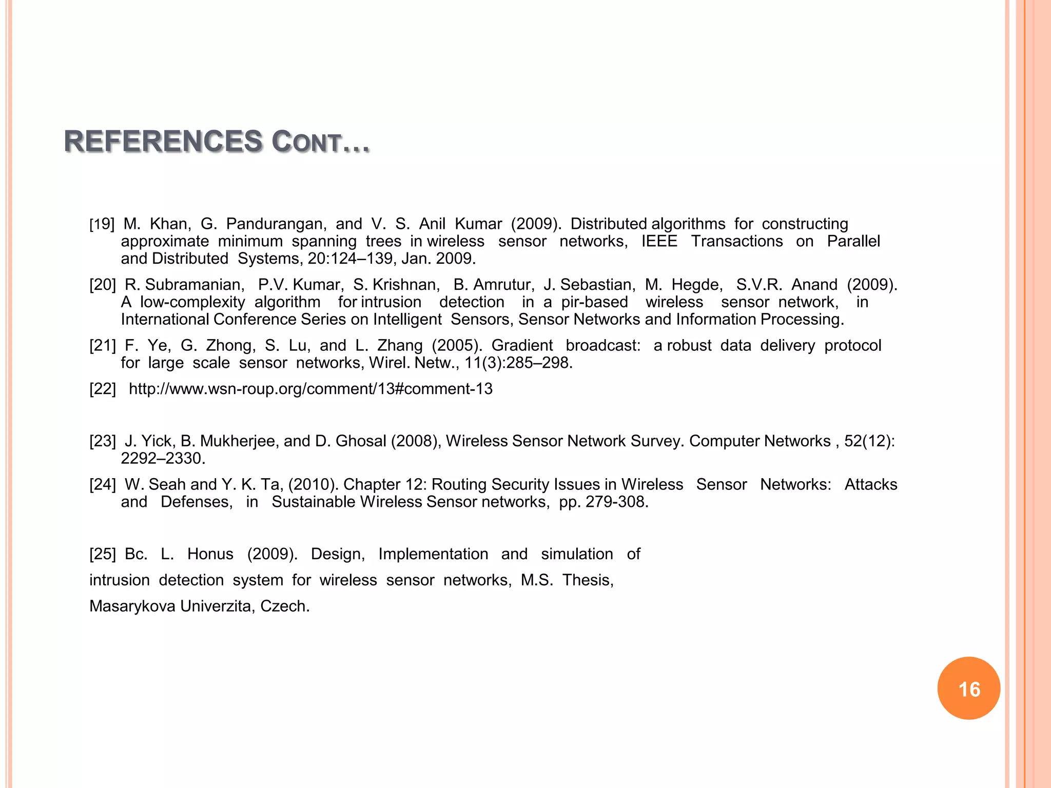 REFERENCES CONT…

 [19] M. Khan, G. Pandurangan, and V. S. Anil Kumar (2009). Distributed algorithms for constructing
     approximate minimum spanning trees in wireless sensor networks, IEEE Transactions on Parallel
     and Distributed Systems, 20:124–139, Jan. 2009.
 [20] R. Subramanian, P.V. Kumar, S. Krishnan, B. Amrutur, J. Sebastian, M. Hegde, S.V.R. Anand (2009).
      A low-complexity algorithm for intrusion detection in a pir-based wireless sensor network, in
      International Conference Series on Intelligent Sensors, Sensor Networks and Information Processing.
 [21] F. Ye, G. Zhong, S. Lu, and L. Zhang (2005). Gradient broadcast: a robust data delivery protocol
      for large scale sensor networks, Wirel. Netw., 11(3):285–298.
 [22] http://www.wsn-roup.org/comment/13#comment-13


 [23] J. Yick, B. Mukherjee, and D. Ghosal (2008), Wireless Sensor Network Survey. Computer Networks , 52(12):
      2292–2330.
 [24] W. Seah and Y. K. Ta, (2010). Chapter 12: Routing Security Issues in Wireless Sensor Networks: Attacks
      and Defenses, in Sustainable Wireless Sensor networks, pp. 279-308.


 [25] Bc. L. Honus (2009). Design, Implementation and simulation of
 intrusion detection system for wireless sensor networks, M.S. Thesis,
 Masarykova Univerzita, Czech.




                                                                                                                 16
 