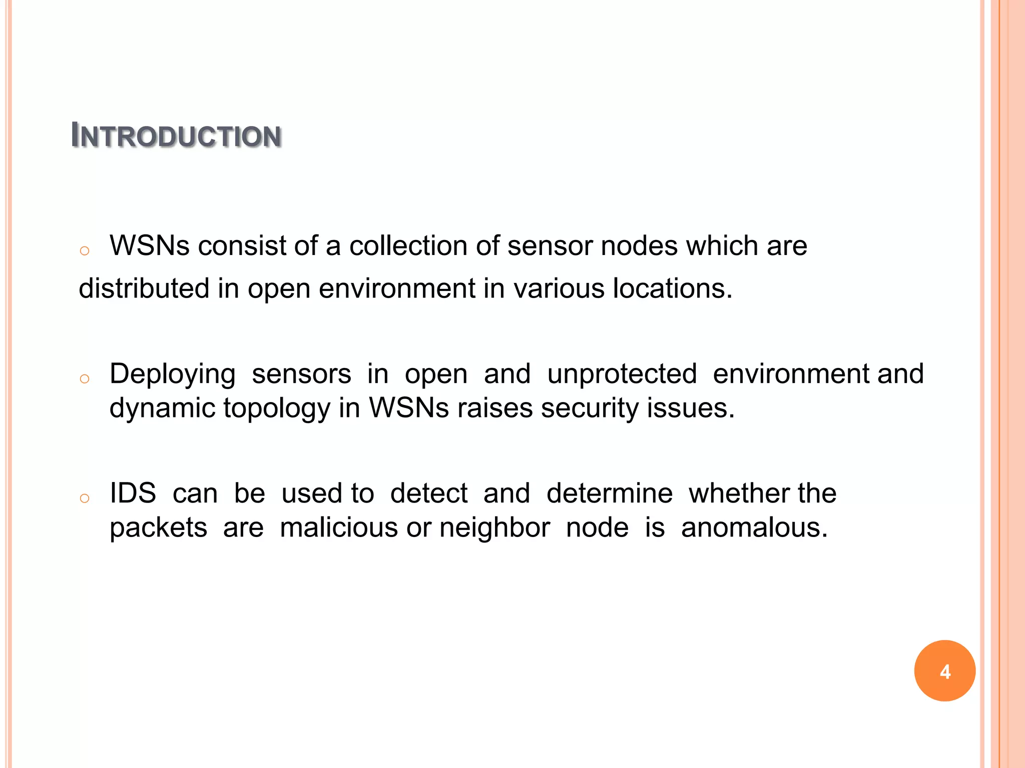INTRODUCTION


o  WSNs consist of a collection of sensor nodes which are
distributed in open environment in various locations.

o   Deploying sensors in open and unprotected environment and
    dynamic topology in WSNs raises security issues.

o   IDS can be used to detect and determine whether the
    packets are malicious or neighbor node is anomalous.



                                                                4
 