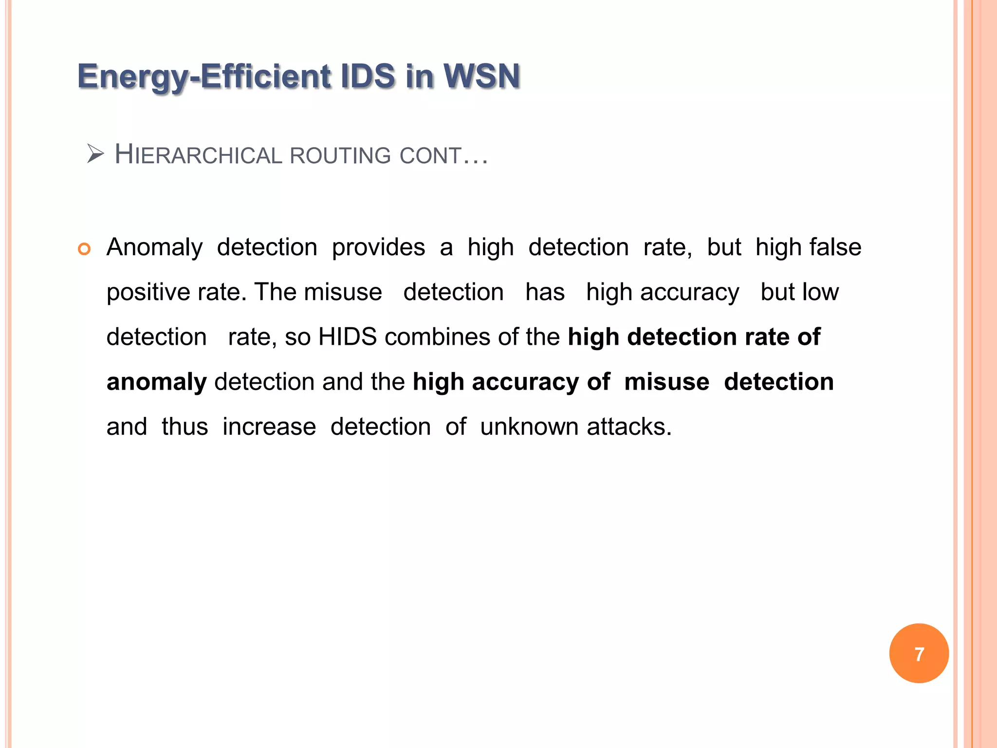 Energy-Efficient IDS in WSN

 HIERARCHICAL ROUTING CONT…


   Anomaly detection provides a high detection rate, but high false
    positive rate. The misuse detection has high accuracy but low
    detection rate, so HIDS combines of the high detection rate of
    anomaly detection and the high accuracy of misuse detection
    and thus increase detection of unknown attacks.




                                                                       7
 