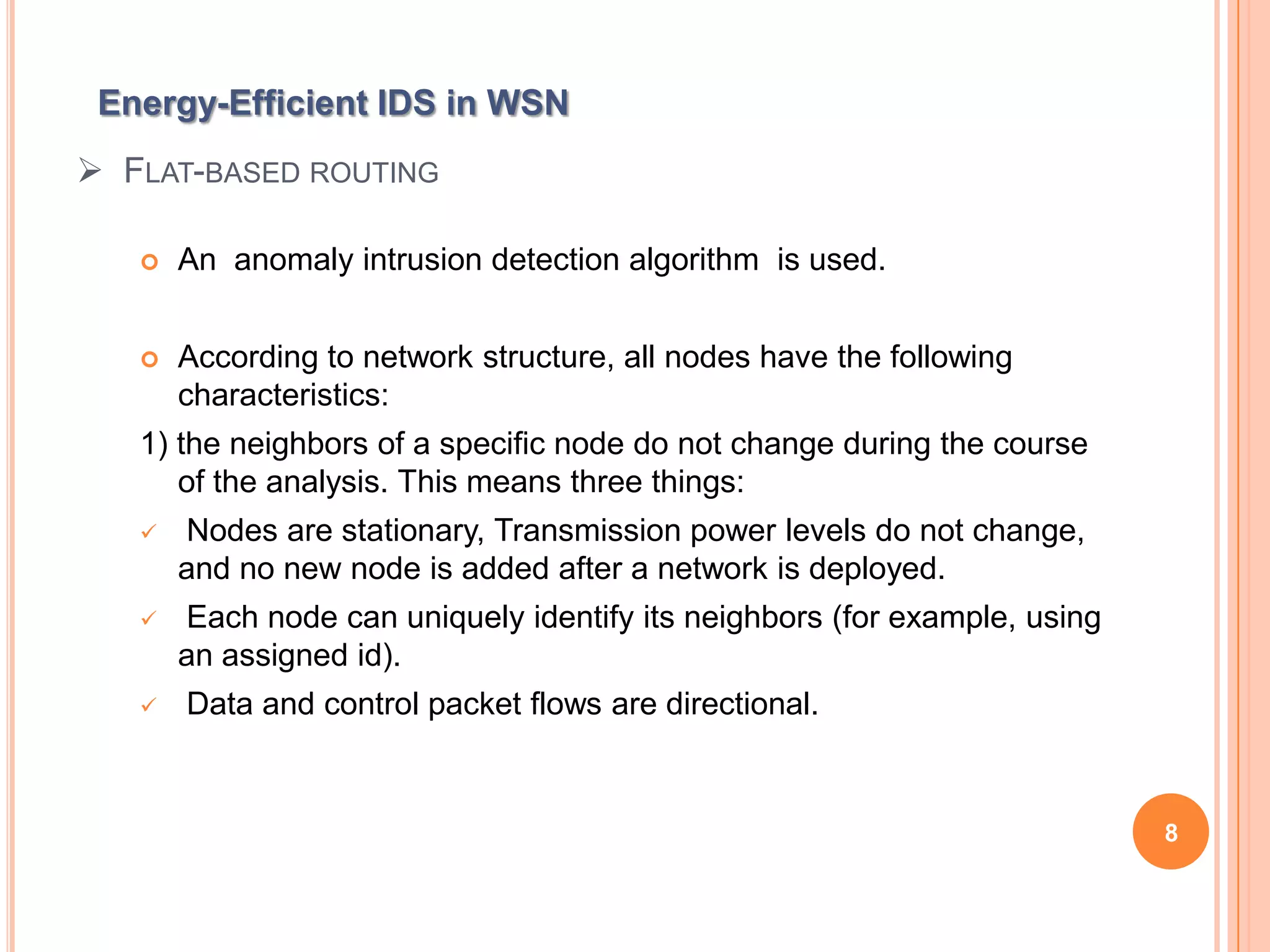 Energy-Efficient IDS in WSN
 FLAT-BASED ROUTING

      An anomaly intrusion detection algorithm is used.


      According to network structure, all nodes have the following
       characteristics:
   1) the neighbors of a specific node do not change during the course
      of the analysis. This means three things:
      Nodes are stationary, Transmission power levels do not change,
       and no new node is added after a network is deployed.
      Each node can uniquely identify its neighbors (for example, using
       an assigned id).
      Data and control packet flows are directional.



                                                                           8
 