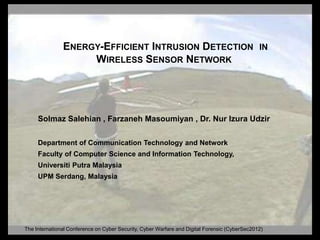 ENERGY-EFFICIENT INTRUSION DETECTION                                            IN
                    WIRELESS SENSOR NETWORK




     Solmaz Salehian , Farzaneh Masoumiyan , Dr. Nur Izura Udzir

     Department of Communication Technology and Network
     Faculty of Computer Science and Information Technology,
     Universiti Putra Malaysia
     UPM Serdang, Malaysia




The International Conference on Cyber Security, Cyber Warfare and Digital Forensic (CyberSec2012)
 