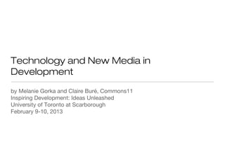 Technology and New Media in
Development
by Melanie Gorka and Claire Buré, Commons11
Inspiring Development: Ideas Unleashed
University of Toronto at Scarborough
February 9-10, 2013
 