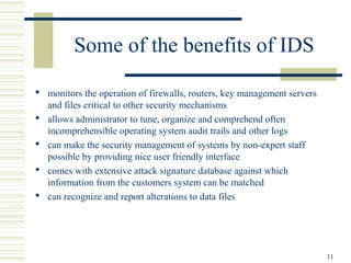11
Some of the benefits of IDS
 monitors the operation of firewalls, routers, key management servers
and files critical to other security mechanisms
 allows administrator to tune, organize and comprehend often
incomprehensible operating system audit trails and other logs
 can make the security management of systems by non-expert staff
possible by providing nice user friendly interface
 comes with extensive attack signature database against which
information from the customers system can be matched
 can recognize and report alterations to data files
 