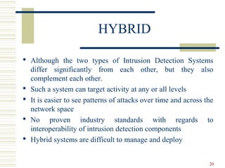 20
HYBRID
 Although the two types of Intrusion Detection Systems
differ significantly from each other, but they also
complement each other.
 Such a system can target activity at any or all levels
 It is easier to see patterns of attacks over time and across the
network space
 No proven industry standards with regards to
interoperability of intrusion detection components
 Hybrid systems are difficult to manage and deploy
 