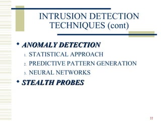 22
INTRUSION DETECTION
TECHNIQUES (cont)
 ANOMALY DETECTIONANOMALY DETECTION
1. STATISTICAL APPROACH
2. PREDICTIVE PATTERN GENERATION
3. NEURAL NETWORKS
 STEALTH PROBESSTEALTH PROBES
 