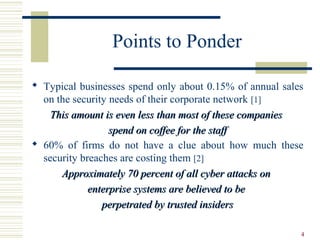 4
Points to Ponder
 Typical businesses spend only about 0.15% of annual sales
on the security needs of their corporate network [1]
This amount is even less than most of these companiesThis amount is even less than most of these companies
spend on coffee for the staffspend on coffee for the staff
 60% of firms do not have a clue about how much these
security breaches are costing them [2]
Approximately 70 percent of all cyber attacks onApproximately 70 percent of all cyber attacks on
enterprise systems are believed to beenterprise systems are believed to be
perpetrated by trusted insidersperpetrated by trusted insiders
 