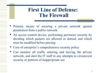 7
First Line of Defense:
The Firewall
 Primary means of securing a private network against
penetration from a public network
 An access control device, performing perimeter security by
deciding which packets are allowed or denied, and which
must be modified before passing
 Core of enterprise’s comprehensive security policy
 Can monitor all traffic entering and leaving the private
network, and alert the IT staff to any attempts to circumvent
security or patterns of inappropriate use
 