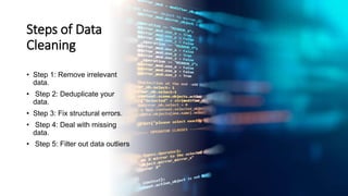 Steps of Data
Cleaning
• Step 1: Remove irrelevant
data.
• Step 2: Deduplicate your
data.
• Step 3: Fix structural errors.
• Step 4: Deal with missing
data.
• Step 5: Filter out data outliers
 