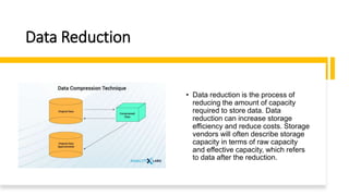 Data Reduction
• Data reduction is the process of
reducing the amount of capacity
required to store data. Data
reduction can increase storage
efficiency and reduce costs. Storage
vendors will often describe storage
capacity in terms of raw capacity
and effective capacity, which refers
to data after the reduction.
 