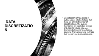 DATA
DISCRETIZATIO
N
• Discretization is the process of
putting values into buckets so that
there are a limited number of
possible states. The buckets
themselves are treated as ordered
and discrete values. You can
discretize both numeric and string
columns. There are several methods
that you can use to discretize data.
 