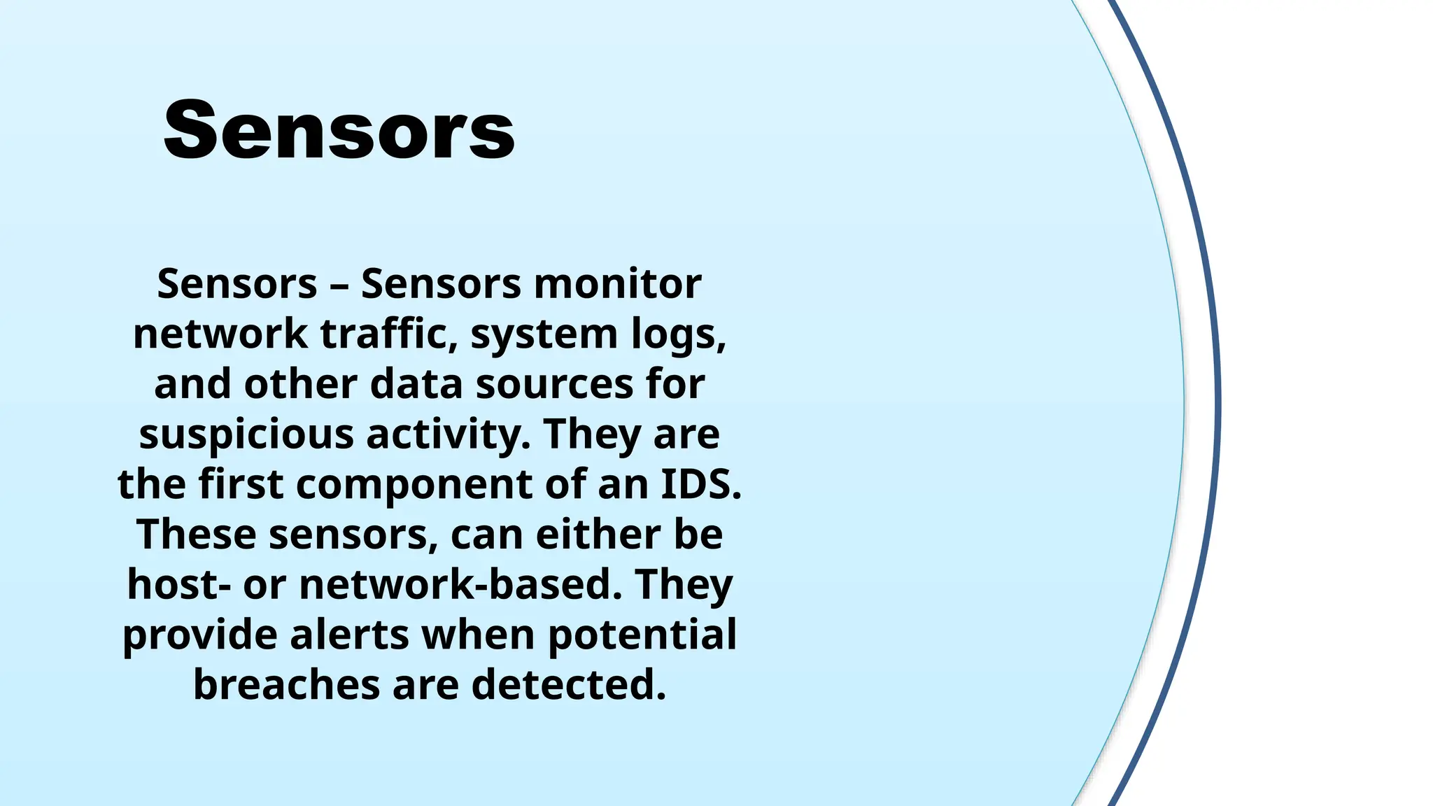 Sensors
Sensors – Sensors monitor
network traffic, system logs,
and other data sources for
suspicious activity. They are
the first component of an IDS.
These sensors, can either be
host- or network-based. They
provide alerts when potential
breaches are detected.
 