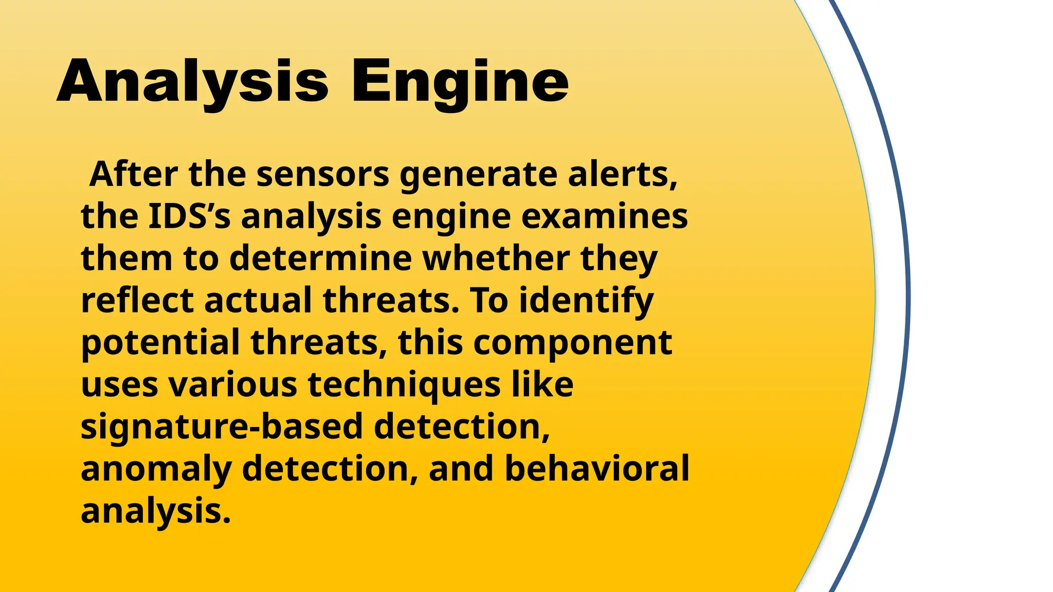 Analysis Engine
After the sensors generate alerts,
the IDS’s analysis engine examines
them to determine whether they
reflect actual threats. To identify
potential threats, this component
uses various techniques like
signature-based detection,
anomaly detection, and behavioral
analysis.
 