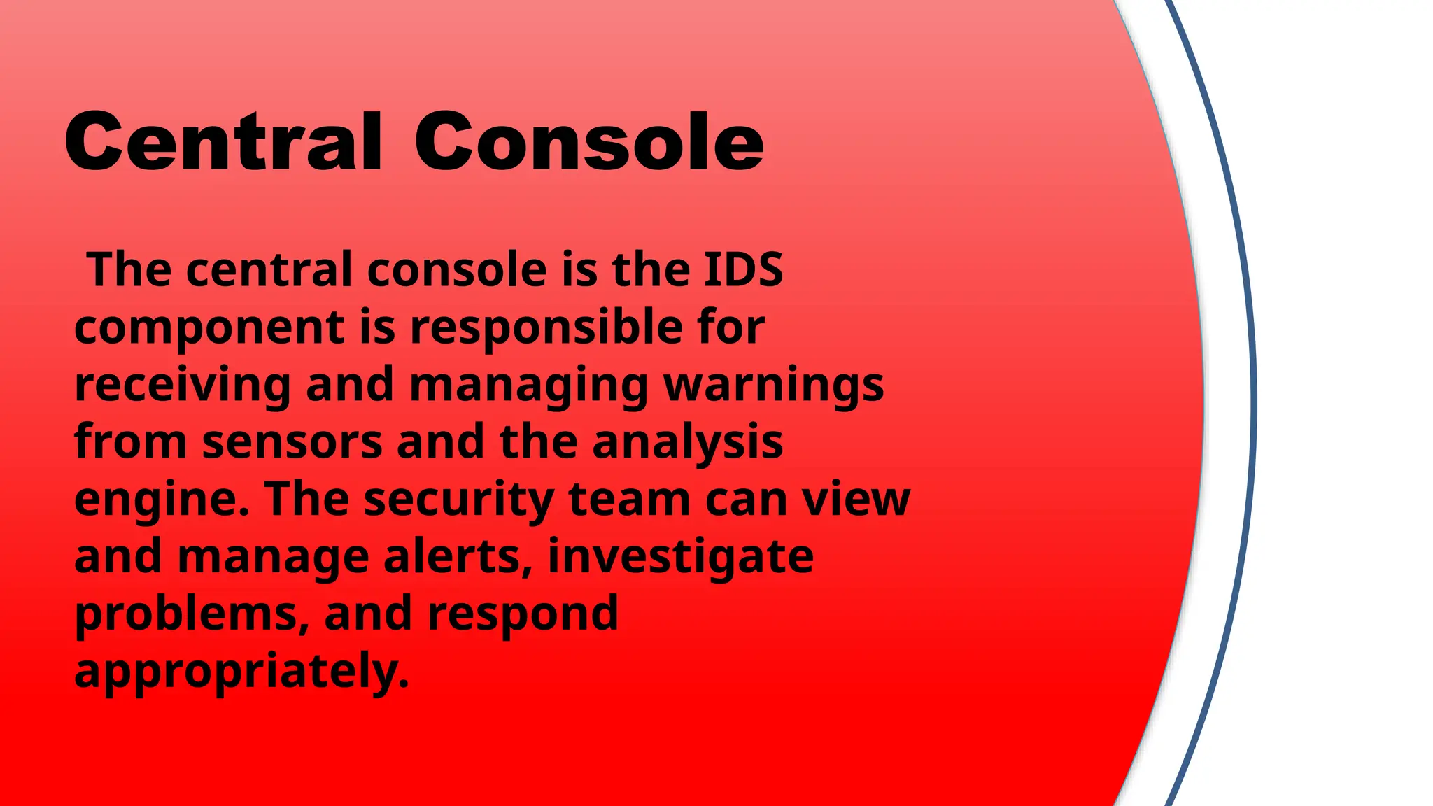 Central Console
The central console is the IDS
component is responsible for
receiving and managing warnings
from sensors and the analysis
engine. The security team can view
and manage alerts, investigate
problems, and respond
appropriately.
 