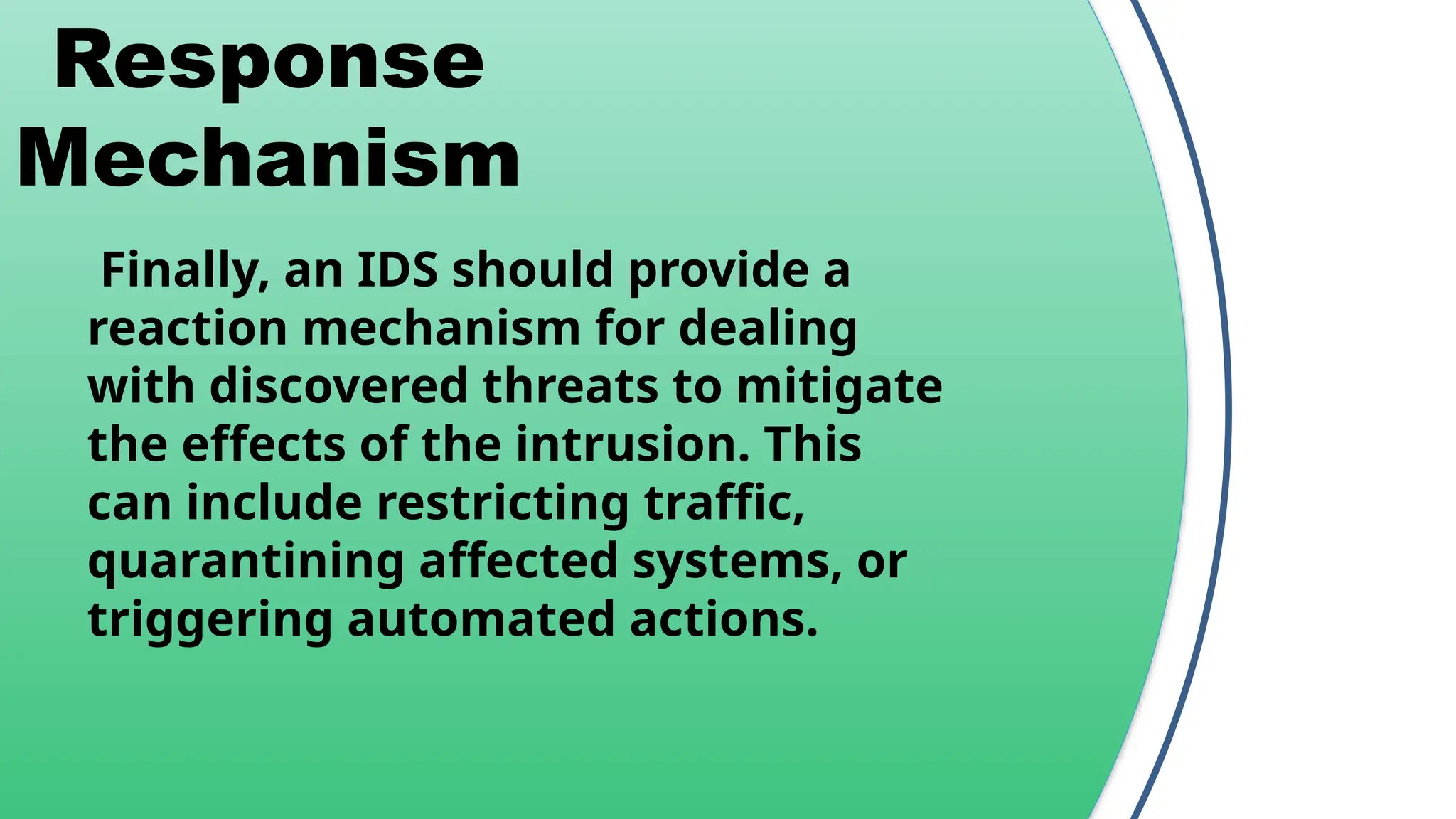 Response
Mechanism
Finally, an IDS should provide a
reaction mechanism for dealing
with discovered threats to mitigate
the effects of the intrusion. This
can include restricting traffic,
quarantining affected systems, or
triggering automated actions.
 