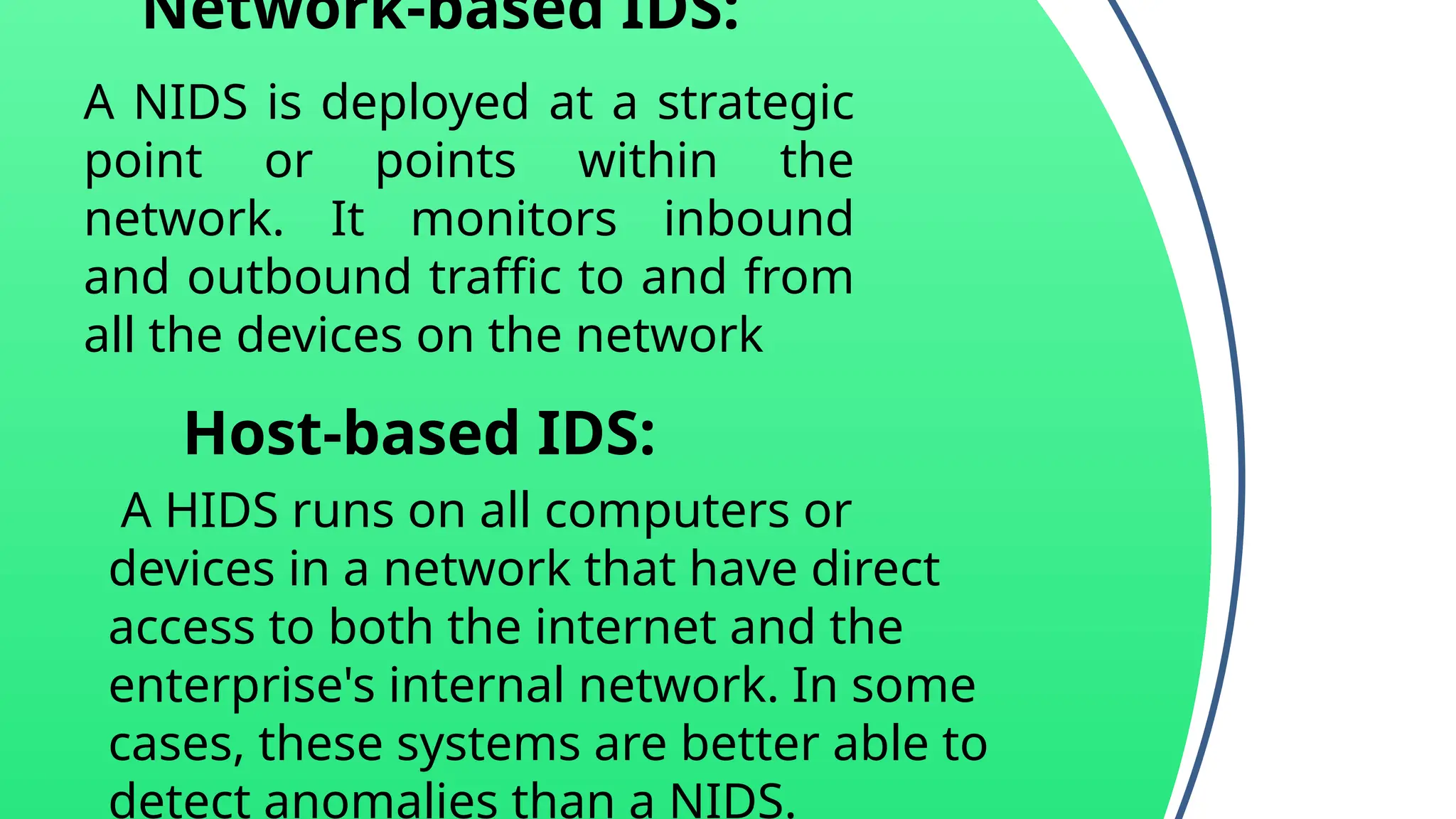 Network-based IDS:
A NIDS is deployed at a strategic
point or points within the
network. It monitors inbound
and outbound traffic to and from
all the devices on the network
Host-based IDS:
A HIDS runs on all computers or
devices in a network that have direct
access to both the internet and the
enterprise's internal network. In some
cases, these systems are better able to
detect anomalies than a NIDS.
 