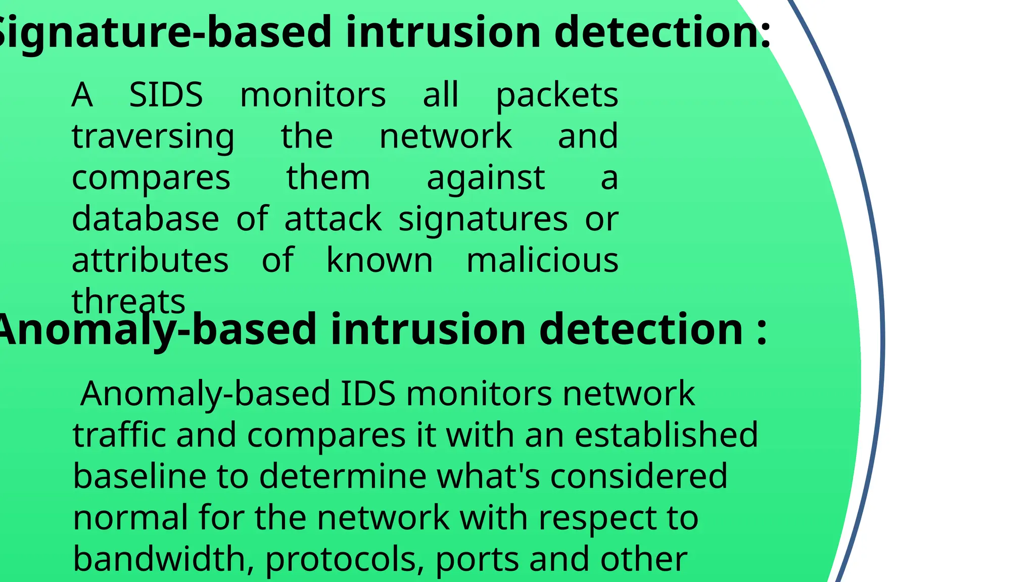 Signature-based intrusion detection:
A SIDS monitors all packets
traversing the network and
compares them against a
database of attack signatures or
attributes of known malicious
threats
Anomaly-based intrusion detection :
Anomaly-based IDS monitors network
traffic and compares it with an established
baseline to determine what's considered
normal for the network with respect to
bandwidth, protocols, ports and other
 