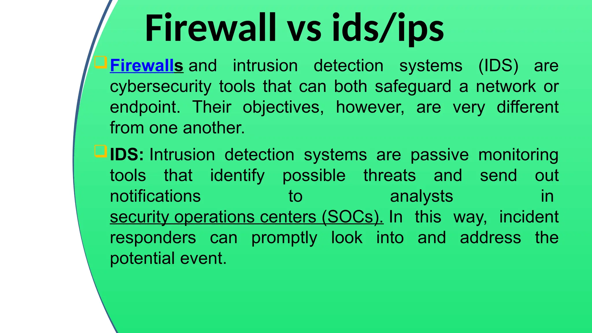 Firewall vs ids/ips
Firewalls and intrusion detection systems (IDS) are
cybersecurity tools that can both safeguard a network or
endpoint. Their objectives, however, are very different
from one another.
IDS: Intrusion detection systems are passive monitoring
tools that identify possible threats and send out
notifications to analysts in
security operations centers (SOCs). In this way, incident
responders can promptly look into and address the
potential event.
 