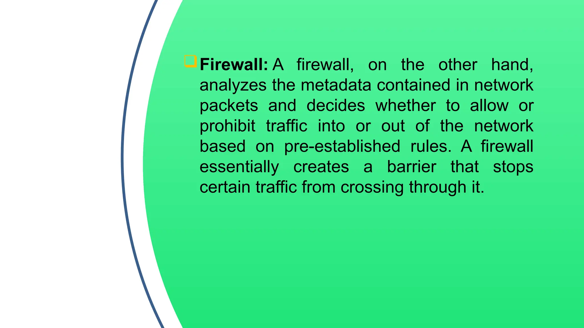 Firewall: A firewall, on the other hand,
analyzes the metadata contained in network
packets and decides whether to allow or
prohibit traffic into or out of the network
based on pre-established rules. A firewall
essentially creates a barrier that stops
certain traffic from crossing through it.
 