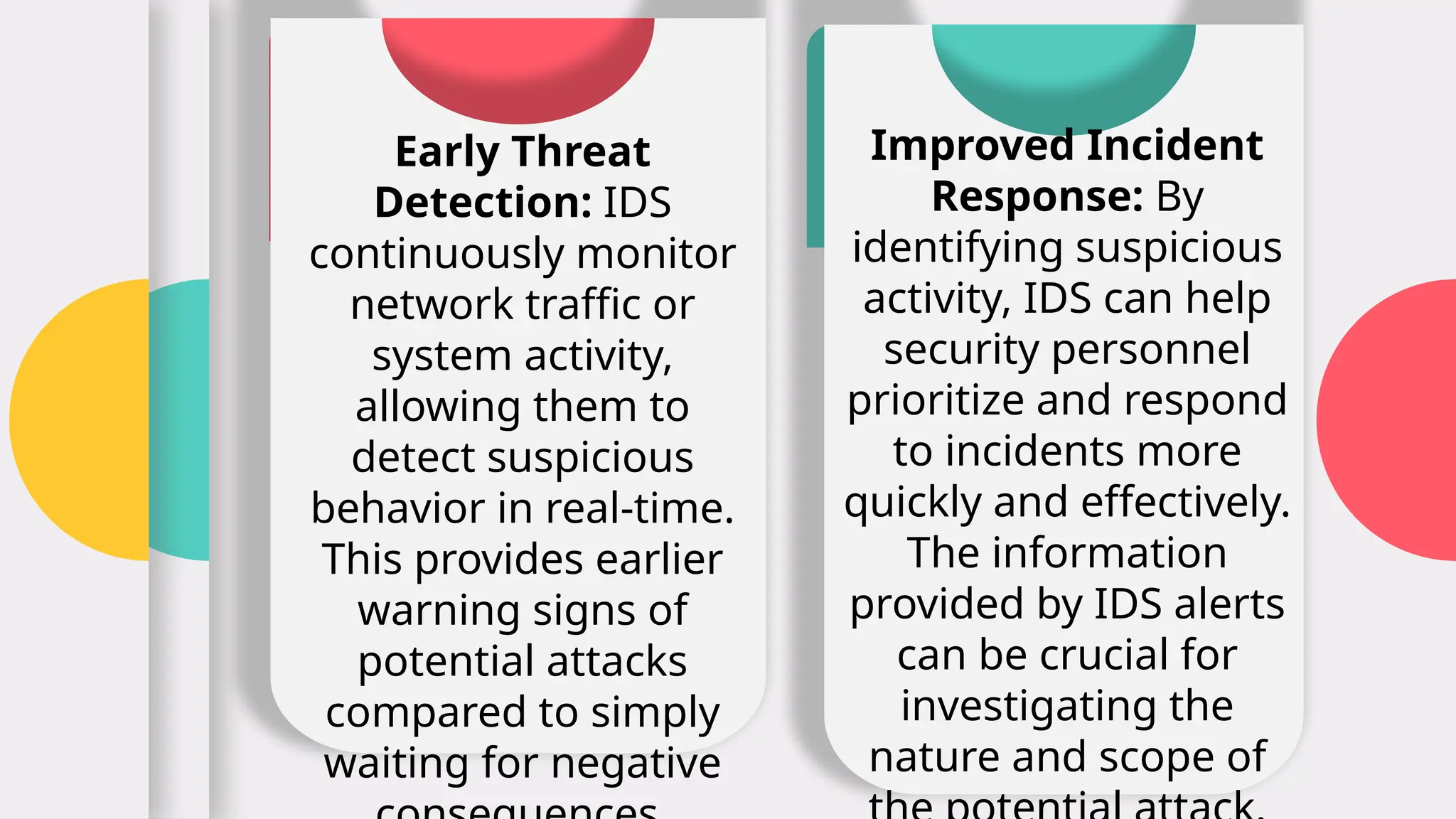 Early Threat
Detection: IDS
continuously monitor
network traffic or
system activity,
allowing them to
detect suspicious
behavior in real-time.
This provides earlier
warning signs of
potential attacks
compared to simply
waiting for negative
Improved Incident
Response: By
identifying suspicious
activity, IDS can help
security personnel
prioritize and respond
to incidents more
quickly and effectively.
The information
provided by IDS alerts
can be crucial for
investigating the
nature and scope of
 