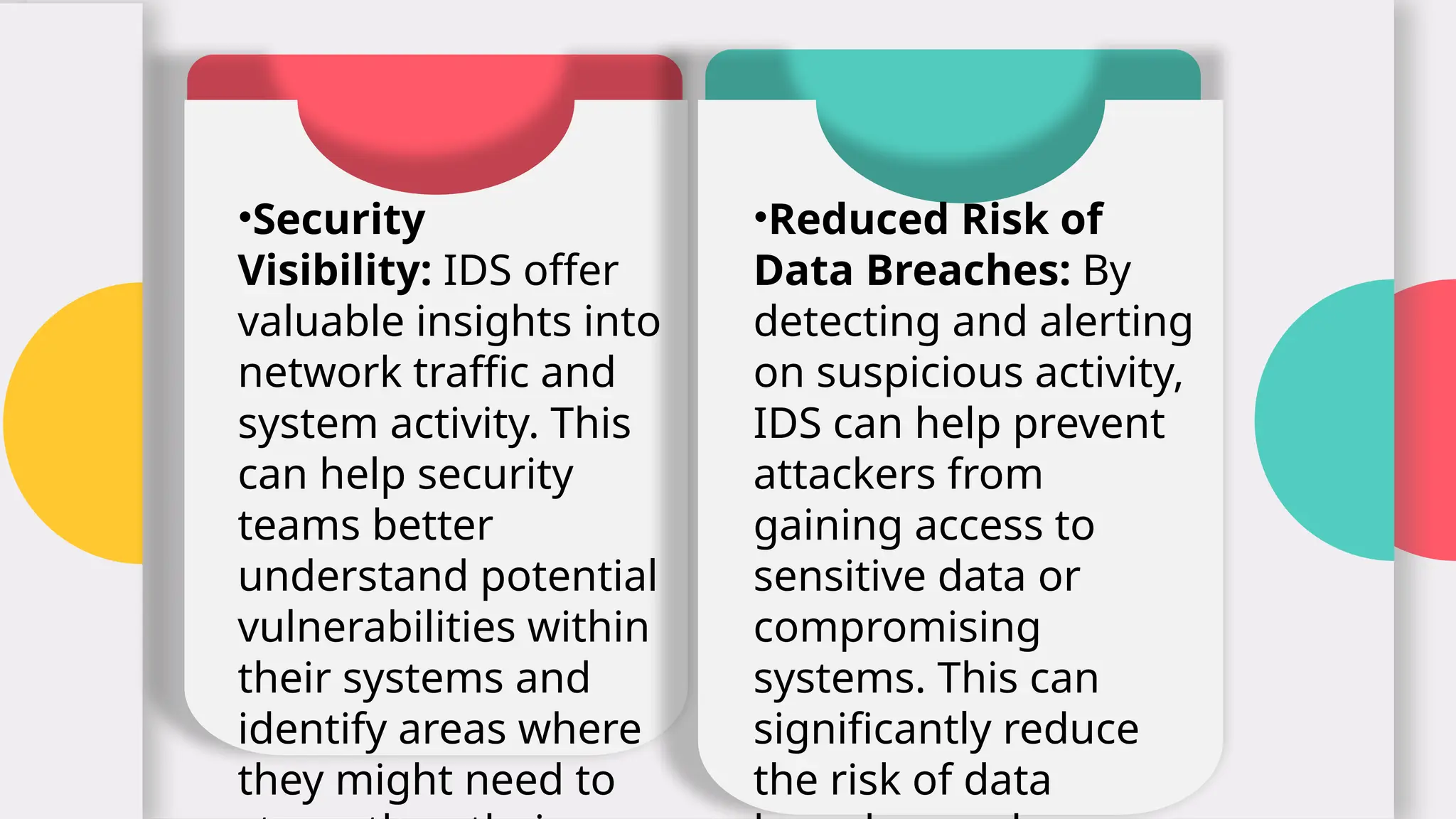 •Security
Visibility: IDS offer
valuable insights into
network traffic and
system activity. This
can help security
teams better
understand potential
vulnerabilities within
their systems and
identify areas where
they might need to
4
•Reduced Risk of
Data Breaches: By
detecting and alerting
on suspicious activity,
IDS can help prevent
attackers from
gaining access to
sensitive data or
compromising
systems. This can
significantly reduce
the risk of data
 