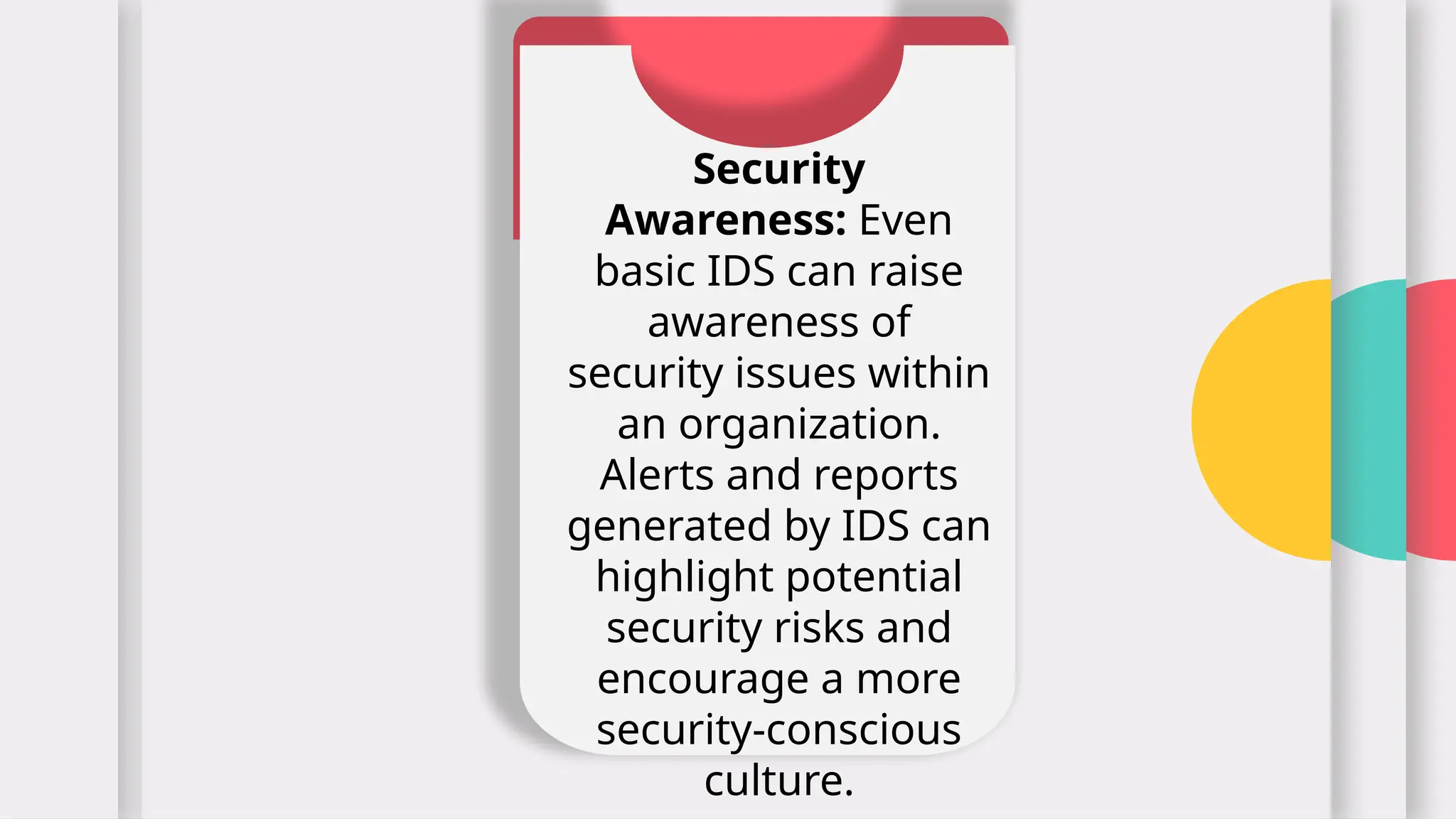 Security
Awareness: Even
basic IDS can raise
awareness of
security issues within
an organization.
Alerts and reports
generated by IDS can
highlight potential
security risks and
encourage a more
security-conscious
culture.
 