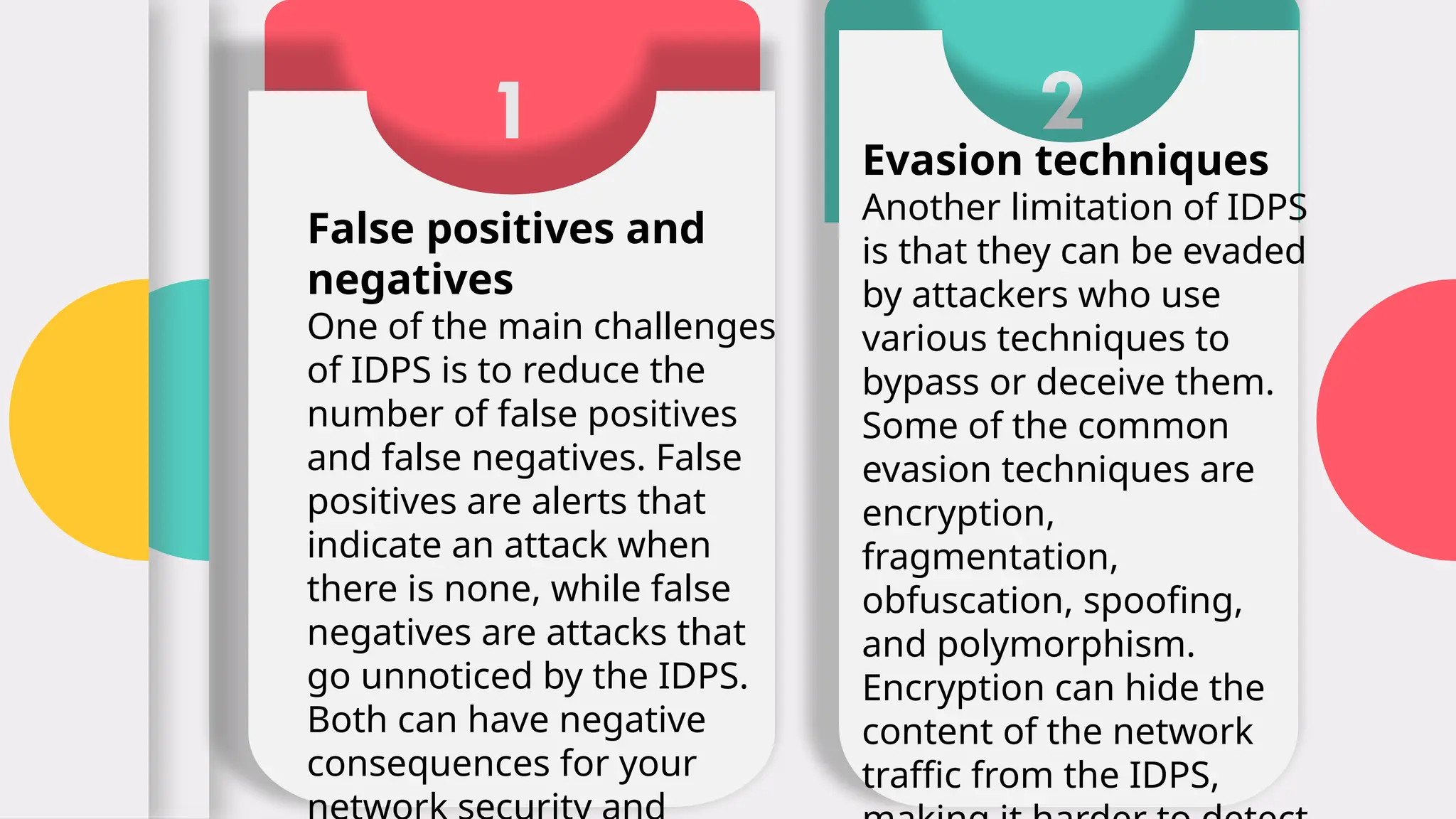 1
False positives and
negatives
One of the main challenges
of IDPS is to reduce the
number of false positives
and false negatives. False
positives are alerts that
indicate an attack when
there is none, while false
negatives are attacks that
go unnoticed by the IDPS.
Both can have negative
consequences for your
2
Evasion techniques
Another limitation of IDPS
is that they can be evaded
by attackers who use
various techniques to
bypass or deceive them.
Some of the common
evasion techniques are
encryption,
fragmentation,
obfuscation, spoofing,
and polymorphism.
Encryption can hide the
content of the network
traffic from the IDPS,
 