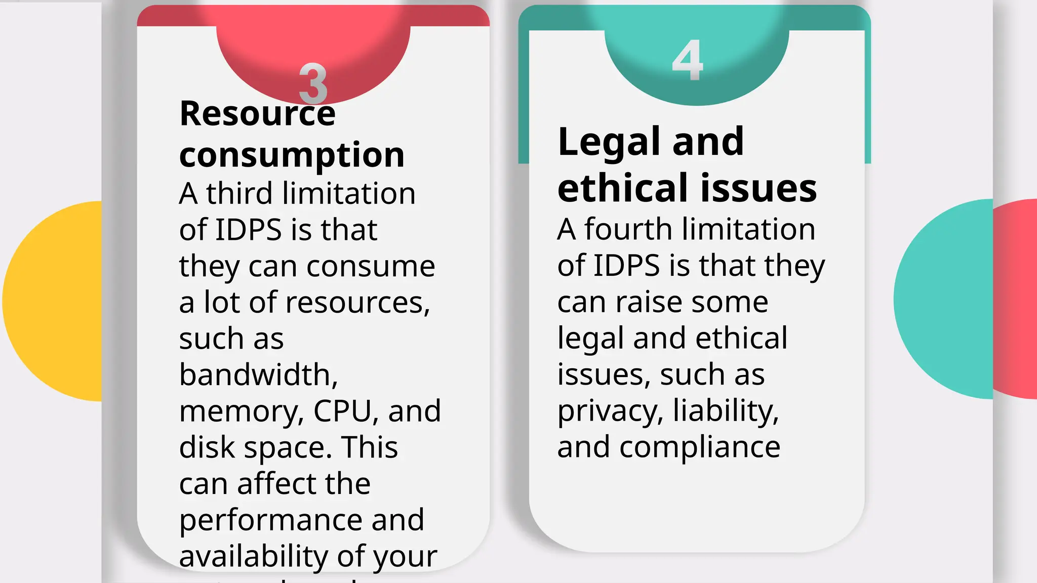3
Resource
consumption
A third limitation
of IDPS is that
they can consume
a lot of resources,
such as
bandwidth,
memory, CPU, and
disk space. This
can affect the
performance and
availability of your
4
Legal and
ethical issues
A fourth limitation
of IDPS is that they
can raise some
legal and ethical
issues, such as
privacy, liability,
and compliance
 