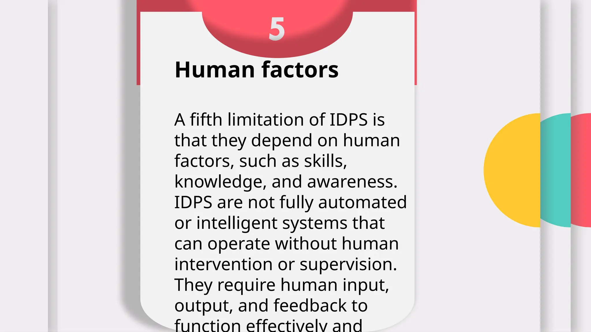 5
Human factors
A fifth limitation of IDPS is
that they depend on human
factors, such as skills,
knowledge, and awareness.
IDPS are not fully automated
or intelligent systems that
can operate without human
intervention or supervision.
They require human input,
output, and feedback to
 