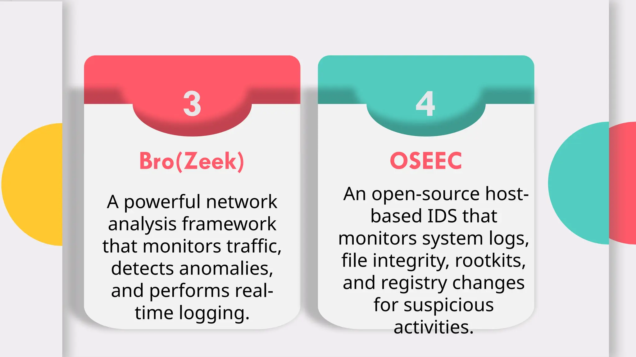 3
Bro(Zeek)
A powerful network
analysis framework
that monitors traffic,
detects anomalies,
and performs real-
time logging.
4
OSEEC
An open-source host-
based IDS that
monitors system logs,
file integrity, rootkits,
and registry changes
for suspicious
activities.
 