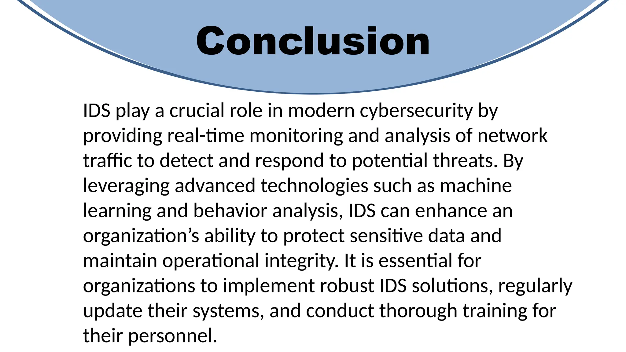 Conclusion
IDS play a crucial role in modern cybersecurity by
providing real-time monitoring and analysis of network
traffic to detect and respond to potential threats. By
leveraging advanced technologies such as machine
learning and behavior analysis, IDS can enhance an
organization’s ability to protect sensitive data and
maintain operational integrity. It is essential for
organizations to implement robust IDS solutions, regularly
update their systems, and conduct thorough training for
their personnel.
 