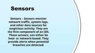 Sensors
Sensors – Sensors monitor
network traffic, system logs,
and other data sources for
suspicious activity. They are
the first component of an IDS.
These sensors, can either be
host- or network-based. They
provide alerts when potential
breaches are detected.
 