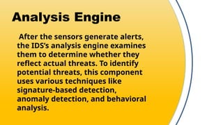 Analysis Engine
After the sensors generate alerts,
the IDS’s analysis engine examines
them to determine whether they
reflect actual threats. To identify
potential threats, this component
uses various techniques like
signature-based detection,
anomaly detection, and behavioral
analysis.
 