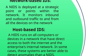 Network-based IDS:
A NIDS is deployed at a strategic
point or points within the
network. It monitors inbound
and outbound traffic to and from
all the devices on the network
Host-based IDS:
A HIDS runs on all computers or
devices in a network that have direct
access to both the internet and the
enterprise's internal network. In some
cases, these systems are better able to
detect anomalies than a NIDS.
 