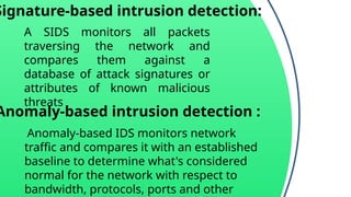 Signature-based intrusion detection:
A SIDS monitors all packets
traversing the network and
compares them against a
database of attack signatures or
attributes of known malicious
threats
Anomaly-based intrusion detection :
Anomaly-based IDS monitors network
traffic and compares it with an established
baseline to determine what's considered
normal for the network with respect to
bandwidth, protocols, ports and other
 